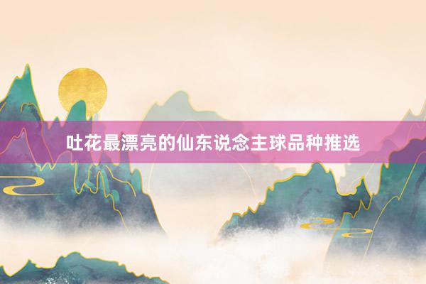 吐花最漂亮的仙东说念主球品种推选